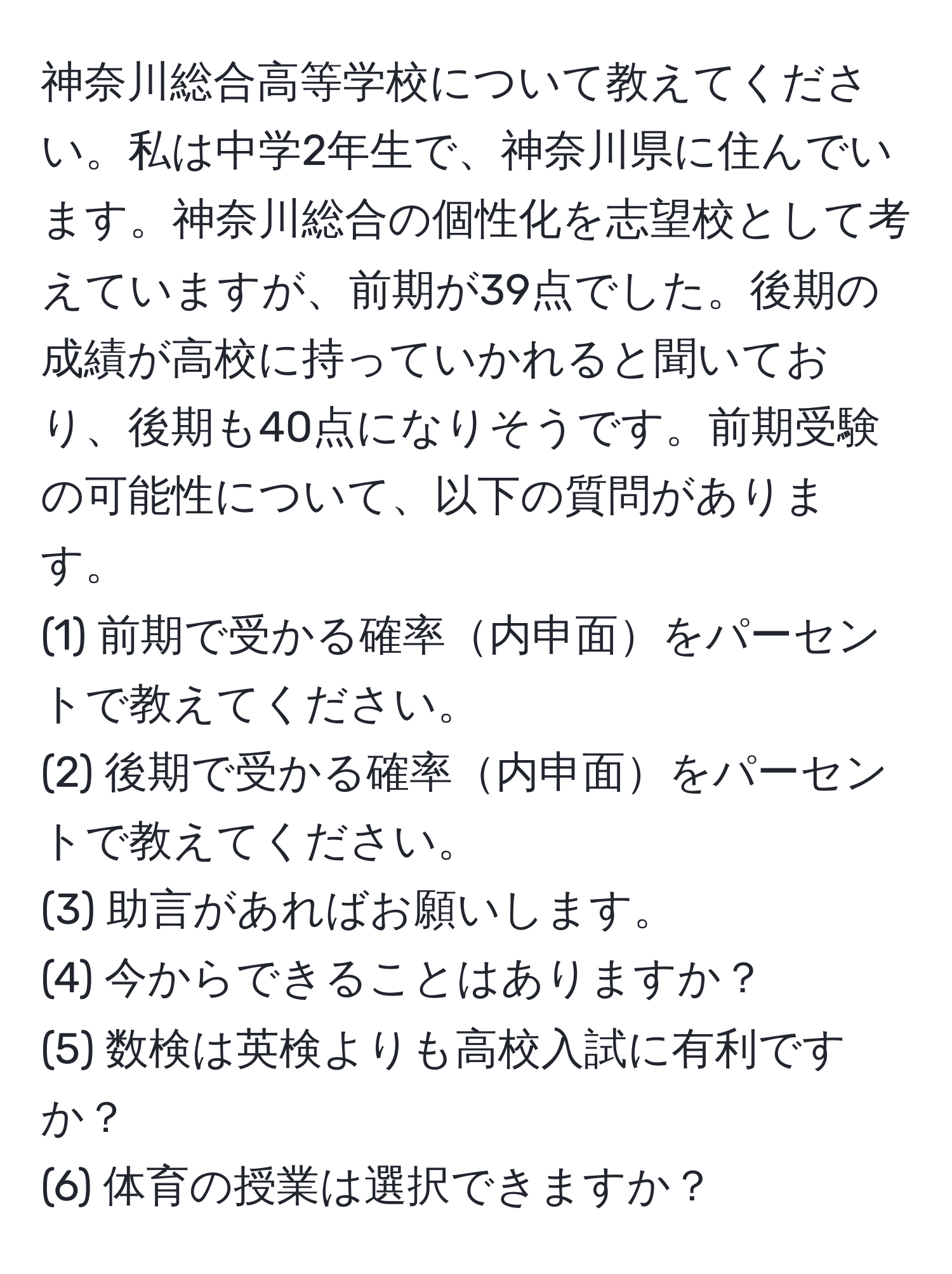 神奈川総合高等学校について教えてください。私は中学2年生で、神奈川県に住んでいます。神奈川総合の個性化を志望校として考えていますが、前期が39点でした。後期の成績が高校に持っていかれると聞いており、後期も40点になりそうです。前期受験の可能性について、以下の質問があります。  
(1) 前期で受かる確率内申面をパーセントで教えてください。  
(2) 後期で受かる確率内申面をパーセントで教えてください。  
(3) 助言があればお願いします。  
(4) 今からできることはありますか？  
(5) 数検は英検よりも高校入試に有利ですか？  
(6) 体育の授業は選択できますか？