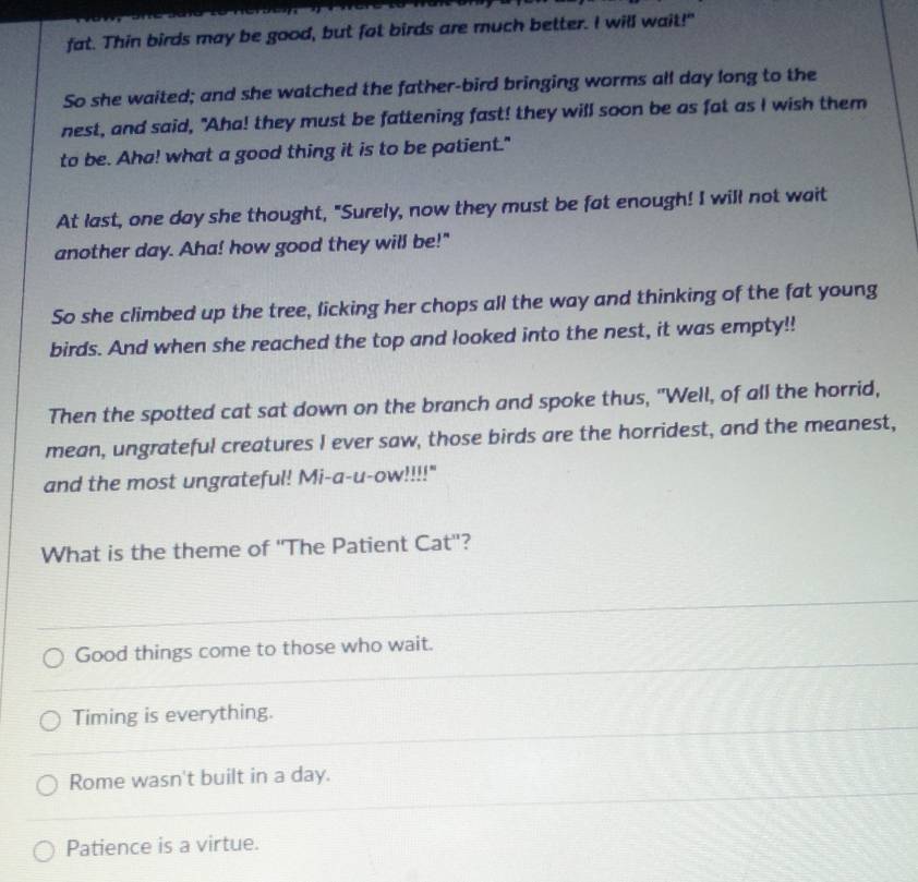 fat. Thin birds may be good, but fat birds are much better. I will wait!"
So she waited; and she watched the father-bird bringing worms all day long to the
nest, and said, "Aha! they must be fattening fast! they will soon be as fat as I wish them
to be. Aha! what a good thing it is to be patient."
At last, one day she thought, "Surely, now they must be fat enough! I will not wait
another day. Aha! how good they will be!"
So she climbed up the tree, licking her chops all the way and thinking of the fat young
birds. And when she reached the top and looked into the nest, it was empty!!
Then the spotted cat sat down on the branch and spoke thus, "Well, of all the horrid,
mean, ungrateful creatures I ever saw, those birds are the horridest, and the meanest,
and the most ungrateful! Mi-a-u-ow!!!!"
What is the theme of ''The Patient Cat''?
Good things come to those who wait.
Timing is everything.
Rome wasn't built in a day.
Patience is a virtue.