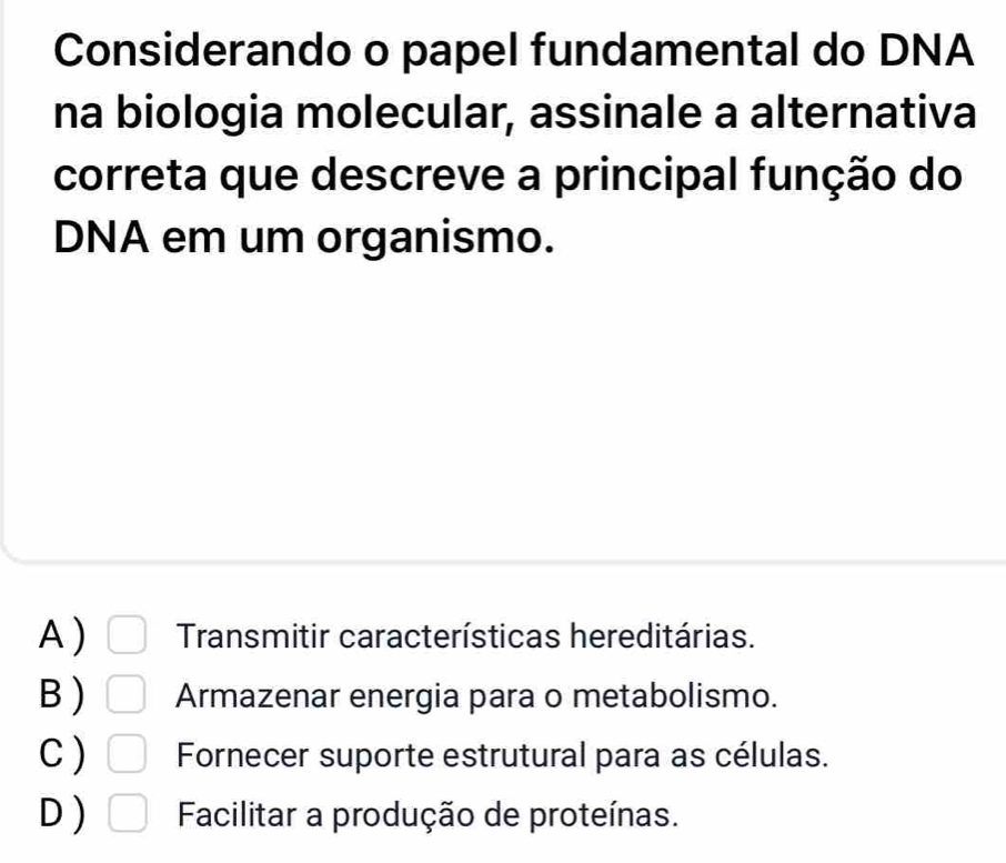 Considerando o papel fundamental do DNA
na biologia molecular, assinale a alternativa
correta que descreve a principal função do
DNA em um organismo.
A) Transmitir características hereditárias.
B ) Armazenar energia para o metabolismo.
C ) Fornecer suporte estrutural para as células.
D ) Facilitar a produção de proteínas.