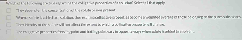 Which of the following are true regarding the colligative properties of a solution? Select all that apply.
They depend on the concentration of the solute or ions present.
When a solute is added to a solution, the resulting colligative properties become a weighted average of those belonging to the pures substances.
They identity of the solute will not affect the extent to which a colligative property will change.
The colligative properties freezing point and boiling point vary in opposite ways when solute is added to a solvent.