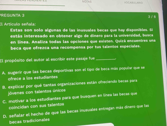 NDTENTES NOTAS VOCABULARIO
REGUNTA 3 3 / 8
El Artículo señala:
Estas son solo algunas de las inusuales becas que hay disponibles. Si
estás interesado en obtener algo de dinero para la universidad, busca
en línea. Analiza todas las opciones que existen. Quizá encuentres una
beca que ofrezca una recompensa por tus talentos especiales.
El propósito del autor al escribir este pasaje fue _.
A. sugerir que las becas deportivas son el tipo de beca más popular que se
ofrece a los estudiantes
B. explicar por qué tantas organizaciones están ofreciendo becas para
jóvenes con talentos únicos
C. motivar a los estudiantes para que busquen en línea las becas que
coincidan con sus talentos
D. señalar el hecho de que las becas inusuales entregan más dinero que las
becas tradicionales