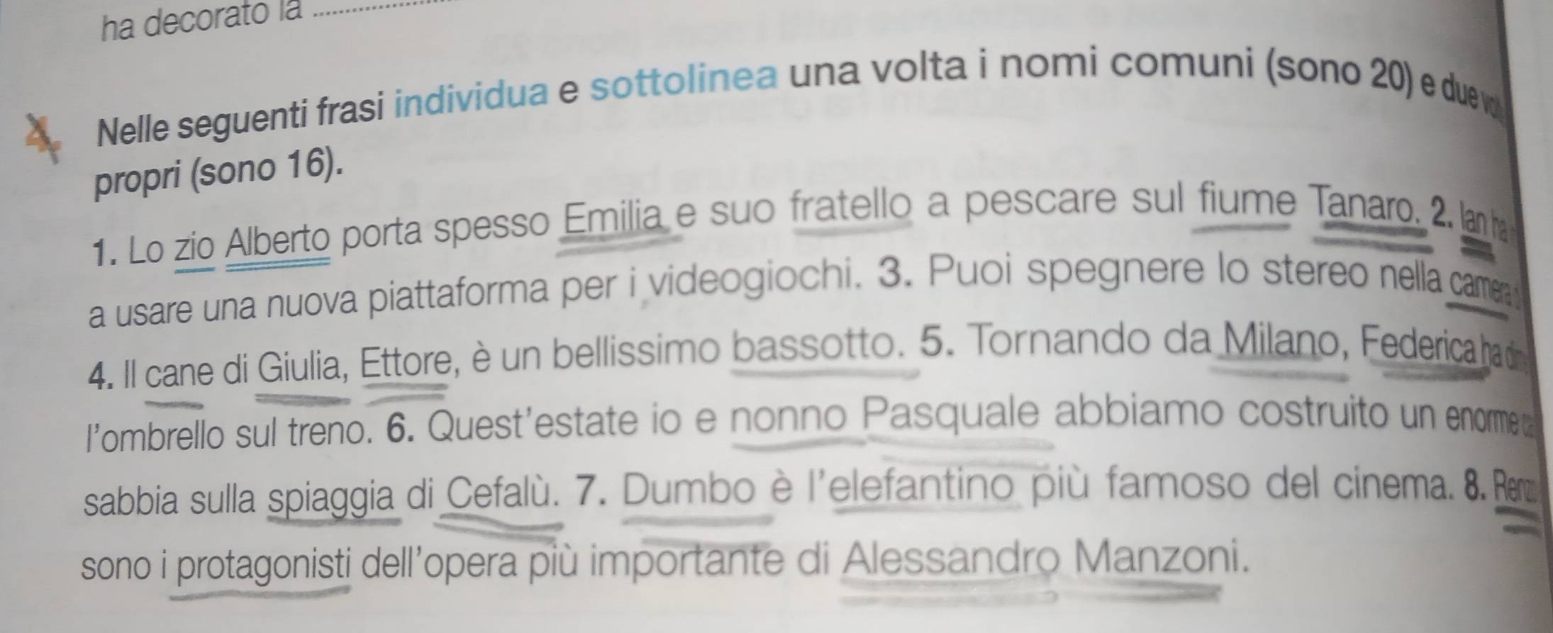 ha decorato la 
Nelle seguenti frasi individua e sottolinea una volta i nomi comuni (sono 20) e duew 
propri (sono 16). 
1. Lo zio Alberto porta spesso Emilia e suo fratello a pescare sul fiume Tanaro. 2. lanha 
a usare una nuova piattaforma per i videogiochi. 3. Puoi spegnere lo stereo nella came 
4. Il cane di Giulia, Ettore, è un bellissimo bassotto. 5. Tornando da Milano, Federica had 
l’ombrello sul treno. 6. Quest’estate io e nonno Pasquale abbiamo costruito un enorme t 
sabbia sulla spiaggia di Cefalù. 7. Dumbo è l'elefantino più famoso del cinema. 8. e 
sono i protagonisti dell’opera più importante di Alessandro Manzoni.