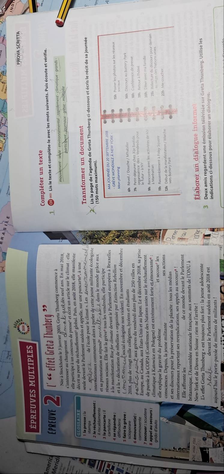 IND
PROVA SCRITTA
épreuves Multiples
Americ   ' Lis le texte et complète-le avec les mots suivants. Puis écoute et vérifie.
Meridi EpreUve 2 L´ “ effet Greta Thunberg ” Compléter un texte
Née à Stockholm le 3 janvier 2003, Greta Thunberg commence à
_
s'intéresser au changement  mouvement - seule - environnemental - rapidement - climatique - grands -
dès neuf ans. En mai 2018,
elle participe à un concours de presse' et écrit un article sur le climat : elle  participent - journaux - grève - multiplie
GLOSSAIRE décrit sa peur du réchauffement² global. Puis, en août 2018, elle manifeste
1 la presse : la seule devant le Parlement suédois et appelle, sur une pancarte³, à une
stampa de l'école pour le climat ». Les2 Transformer un document
2 le réchauffement : internationaux commencent alors à parler de cette jeune militante écologiste
Lis la page de l'agenda de Greta Thunberg ci-dessous et écris le récit de sa journée
il riscaldamento  et sa protestation se répand é    dans le monde grâce aux
(150 mots maximum).
op
3 la pancarte : il réseaux sociaux. Élle fait la grève» tous les vendredis, elle participe
cartellone
4 se répandre : à la manifestation Rise for climate devant le Parlement européen à Bruxelles
ma journée du 20 septembre 2018
A
diffondersi et à la « déclaration de rébellion » organisée par Extinction Rebellion
- GRÈVE MONDIALE À NEW YORK -
15h Poster les photos sur les réseaux
5 faire la grève : ( oteme social écologiste non violent). En novembre et décembre Mon planning
2018, plus de vingt mille collégiens, lycéens et étudiants sociaux
6 émouvant(e) :
aux grèves du vendredi dans plus de 250 villes en 6h Réveil / Douche / M'habiller 16h Discours au Battery Pork
Europe, au Canada, aux États-Unis et au Japon. Le 4 décembre 2018, sa prise  7h Petit-déjeuner chez Xije Bastida
18h Conférence de presse
organisatrice des « Vendredis pour  19h Retour à l'hôtel
7 secouer : scuotere de parole à la COP24 (Conférence des Nations unies sur le réchauffement
9h Rencontre avec les activistes de NY 20h Dîner avec ra famille
8 appel au secours : climatique à Katowice en Pologne) est extrêmement forte et émouvanteé :
à Manhattan
elle explique la gravité du problème _et secoue⁷ les 21h Relecture du discours pour demain
grido d'aiuto
consciences. Depuis, la jeune militante ses actions Ih Rassemblement à Foley Squore au siège des Nations unies
et ses discours pour la préservation de la planète : tous les médias 12h Début de la manifestation / Marche 22h Me coucher
vers Battery Park
er
internationaux reportent ses revendications, ses appels au secours* !
Elle affronte les _de ce monde devant le Parlement
britannique, l'Assemblée nationale française, aux sommets de l'ONU à
New-York et de Davos en Suisse ; rien ne l'arrête !
L« effet Greta Thunberg » est toujours plus fort : la jeune adolescente laborer un dialogue informe
devant le Parlement suédois en août 2018 est Deux amis regardent une émission télévisée sur Greta Thunberg. Utilise les
3
aujourd’hui le porte-parole de millions de militants !  indications ci-dessous pour élaborer un dialogue.