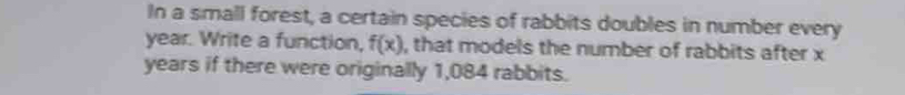 In a small forest, a certain species of rabbits doubles in number every
year. Write a function, f(x) , that models the number of rabbits after x
years if there were originally 1,084 rabbits.