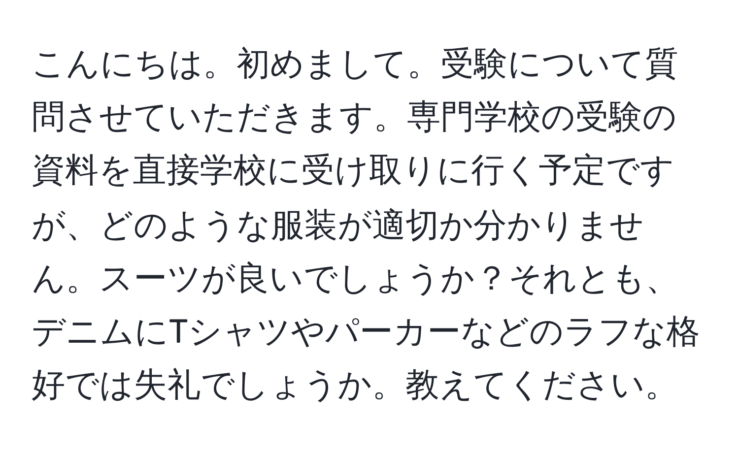 こんにちは。初めまして。受験について質問させていただきます。専門学校の受験の資料を直接学校に受け取りに行く予定ですが、どのような服装が適切か分かりません。スーツが良いでしょうか？それとも、デニムにTシャツやパーカーなどのラフな格好では失礼でしょうか。教えてください。