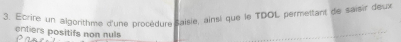 Ecrire un algorithme d'une procédure Saisie, ainsi que le TDOL permettant de saisir deux 
entiers positifs non nuls