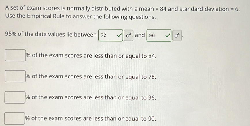 A set of exam scores is normally distributed with a mean =84 and standard deviation =6. 
Use the Empirical Rule to answer the following questions.
95% of the data values lie between 72 sigma^6 and 96 sigma^6
% of the exam scores are less than or equal to 84.
% of the exam scores are less than or equal to 78.
% of the exam scores are less than or equal to 96.
% of the exam scores are less than or equal to 90.