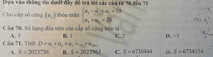 Dựa vào thông tin dưới đây đề trả lời các câu từ 70 đến 71
Cho cấp số cộng (u_n) thỏa mãn beginarrayl u_2-u_3+u_5=10 u_4+u_6=26endarray.
Câu 70. Số hạng đầu tiên của cấp số cộng trên là
>
A. 3 B. 1 C. 2 D. -1
Câu 71. Tính D=u_1+u_4+u_7+...+u_2011
A. S=2023736 B. S=2023563 C. S=6730444 D. S=6734134