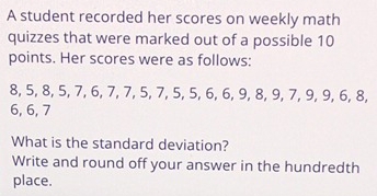 A student recorded her scores on weekly math 
quizzes that were marked out of a possible 10
points. Her scores were as follows:
8, 5, 8, 5, 7, 6, 7, 7, 5, 7, 5, 5, 6, 6, 9, 8, 9, 7, 9, 9, 6, 8,
6, 6, 7
What is the standard deviation? 
Write and round off your answer in the hundredth 
place.