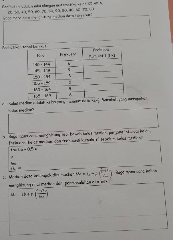 Berikut ini adalah nilai ulangan matematika kelas XI AK 4.
20, 50, 40, 50, 60, 70, 50, 90, 80, 40, 60, 70, 80
Bagaimana cara menghitung median data tersebut?
Perhatikan
a. Kelas median adalah kelas yang memuat derupakan
kelas median?
b. Bagaimana cara menghitung tepi bawah kelas median, panjang interval kelas,
frekuensi kelas median, dan frekuensi kumulatif sebelum kelas median?
+b=bb-0,5=
p=
f_me=
fk_s=
c. Median data kelompok dirumuskan Me=t_b+p.(frac  n/2 -fk_sf_me). Bagaimana cara kalian
menghitung nilai median dari permasalahan di atas?
Me=tb+p.(frac  n/2 -fk_sf_me)