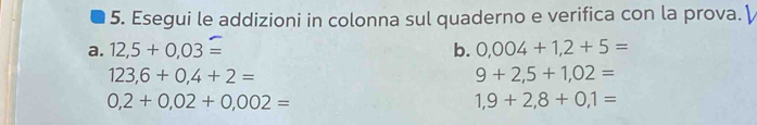 Esegui le addizioni in colonna sul quaderno e verifica con la prova. γ 
a. 12,5+0,03= b. 0,004+1,2+5=
123,6+0,4+2=
9+2,5+1,02=
0,2+0,02+0,002=
1,9+2,8+0,1=