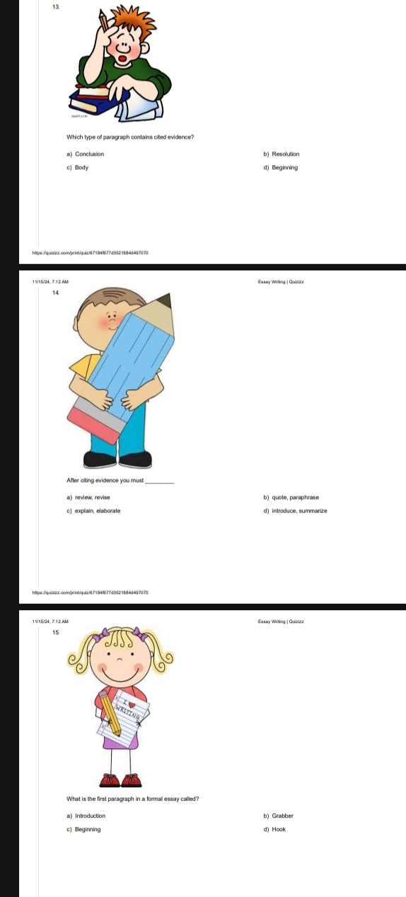 13
a) Conclusion b) Resolution
c) Body d) Beginning
a
After citing evidence you mus
a) review, revise b) quote, paraphrase
11/15/24, 7:12.AEssay Writing | Quizizz
What is the first paragraph in a formal essay called?
a Introduction b) Grabber
c) Beginning d) Hook