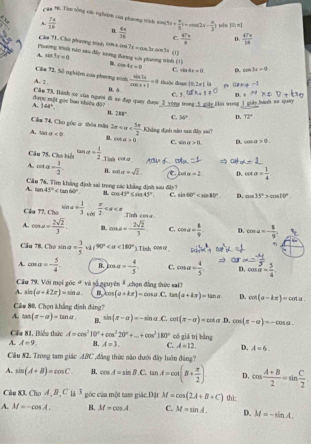 Cău 70. Từn tộng các nghiệm của phương trình sin (5x+ π /3 )=cos (2x- π /3 ) trên [0;π ]
12 A.  7π /18  D.  47π /18 
B.  4π /18 
C.  47π /8 
Câu 71. Cho phương trình cos x.cos 7x=cos 3x.cos 5x (1)
A. sin 5x=0
Phương trình nào sau đây tương đương với phương trình (1) D. cos 3x=0.
B. cos 4x=0 C. sin 4x=0.
Câu 72. Số nghiệm của phương trình  sin 3x/cos x+1 =0
A. 2 . thuộc đoạn [0;2π ] là a Ca c=-1
B. 6
C. 5 . D. 4
Câu 73. Bánh xe của người đì xe đạp quay được _2_vòng trong. ly Hỏi trong 1 giây,bánh xe quay
được một góc bao nhiêu độ?
A. 144°. B. 288°
C. 36°. D. 72°.
Câu 74. Cho góc α thỏa mãn 2π Khẳng định nào sau đây sai?
A. tan alpha <0</tex>
B. cot alpha >0. C. sin alpha >0. cos alpha >0.
D.
Câu 75. Cho biết tan alpha = 1/2  Tinh cota
A. cot alpha = 1/2 . cot alpha =2
B. cot alpha =sqrt(2).
D. cot alpha = 1/4 .
Câu 76. Tìm khẳng định sai trong các khẳng định sau đây?
A. tan 45° B. cos 45°≤ sin 45°. C. sin 60° D. cos 35°>cos 10°.
Câu 77. Cho sin a= 1/3  với  π /2 .Tính cos a.
A. cos a= 2sqrt(2)/3 . B. cos a=- 2sqrt(2)/3 . C. cos a= 8/9 . cos a=- 8/9 .
D.
Câu 78. Cho sin alpha = 3/5  và (90° <180° ).Tính cos alpha

B.
A. cos alpha =- 5/4 . cos alpha =- 4/5 . C. cos alpha = 4/5 . D. cos alpha = 5/4 .
Câu 79. Với mọi góc ª và số nguyên k ,chọn đẳng thức sai?
A. sin (a+k2π )=sin a. B. cos (a+kπ )=cos a. C. tan (a+kπ )=tan a D. cot (a-kπ )=cot a.
Câu 80. Chọn khẳng định đúng?
A. tan (π -alpha )=tan alpha , B. sin (π -alpha )=-sin alpha .C cot (π -alpha )=cot alpha .D. cos (π -alpha )=-cos alpha .
Câu 81. Biểu thức A=cos^210°+cos^220°+...+cos^2180° có giá trì bằng
A. A=9. B. A=3.
C. A=12. D. A=6.
Cầu 82. Trong tam giác ABC ,đẳng thức nào dưới đây luôn đúng?
A. sin (A+B)=cos C. B. cos A=sin B.C. tan A=cot (B+ π /2 ).
D. cos  (A+B)/2 =sin  C/2 .
Câu 83. Cho A,B , C là 3 góc của một tam giác.Đặt M=cos (2A+B+C) thì:
A. M=-cos A. B. M=cos A. C. M=sin A.
D. M=-sin A.