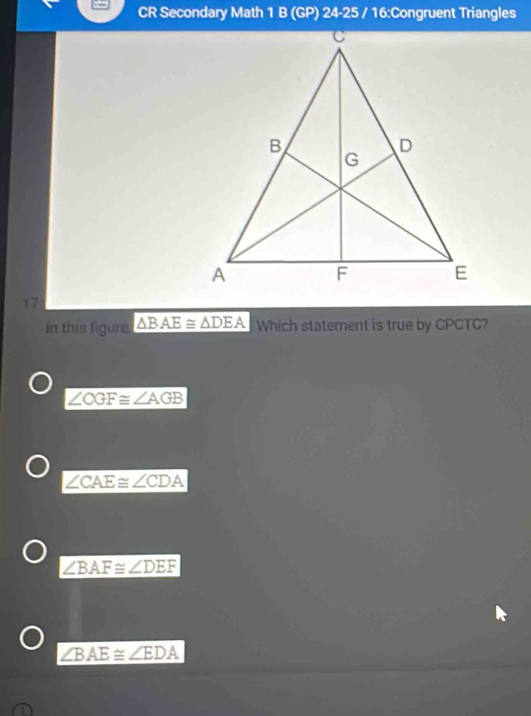 CR Secondary Math 1 B (GP) 24-25 / 16:Congruent Triangles
17
In this figure △ BAE≌ △ DEA Which statement is true by CPCTC?
∠ CGF≌ ∠ AGB
∠ CAE≌ ∠ CDA
∠ BAF≌ ∠ DEF
∠ BAE≌ ∠ EDA