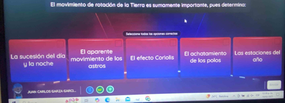 El movimiento de rotación de la Tierra es sumamente importante, pues determina:
Seleccione todas los opciones comectes
El aparente
La sucesión del día movimiento de los El efecto Coriolis El achatamiento Las estaciones del año
y la noche astros de los polos
JUAN CARILOS GARZA GARCL.
overline  Nrbliea