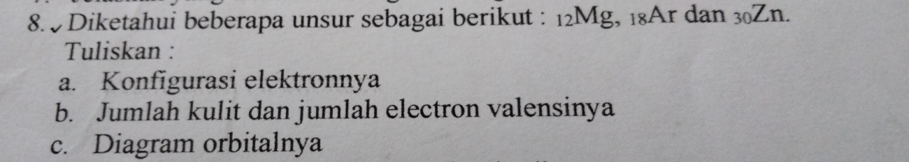 Diketahui beberapa unsur sebagai berikut : 12Mg, 18Ar dan 30Zn. 
Tuliskan : 
a. Konfigurasi elektronnya 
b. Jumlah kulit dan jumlah electron valensinya 
c. Diagram orbitalnya