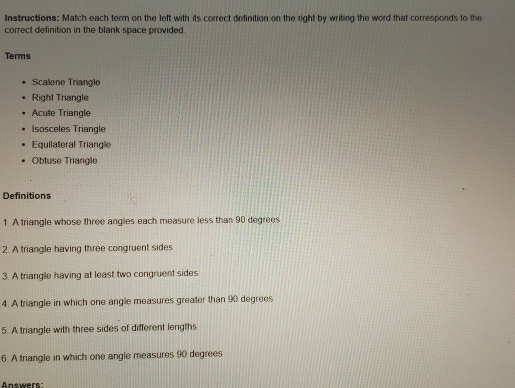 Instructions: Match each term on the left with its correct definition on the right by writing the word that corresponds to the 
correct definition in the blank space provided. 
Terms 
Scalene Triangle 
Right Triangle 
Acute Triangle 
Isosceles Triangle 
Equilateral Triangle 
Obtuse Triangle 
Definitions 
1. A triangle whose three angles each measure less than 90 degrees
2. A triangle having three congruent sides 
3. A triangle having at least two congruent sides 
4. A triangle in which one angle measures greater than 90 degrees
5. A triangle with three sides of different lengths 
6. A triangle in which one angle measures 90 degrees
Answers