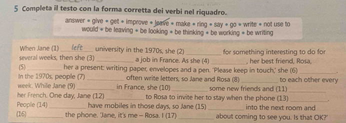 Completa il testo con la forma corretta dei verbi nel riquadro. 
answer « give ● get ● improve ● leave • make ● ring ● say • go » write •not use to 
would ● be leaving ● be looking ● be thinking ● be working ● be writing 
When Jane (1)_ university in the 1970s, she (2) _for something interesting to do for 
several weeks, then she (3) _a job in France. As she (4) _, her best friend, Rosa, 
(5)_ her a present: writing paper, envelopes and a pen. ‘Please keep in touch,’ she (6)_ 
In the 1970s, people (7) _often write letters, so Jane and Rosa (8) _to each other every 
week. While Jane (9)_ in France, she (10) _some new friends and (11)_ 
her French. One day, Jane (12)_ to Rosa to invite her to stay when the phone (13)_ . 
People (14)_ have mobiles in those days, so Jane (15) _into the next room and 
(16)_ the phone. ‘Jane, it’s me - Rosa. I (17) _about coming to see you. Is that OK?'