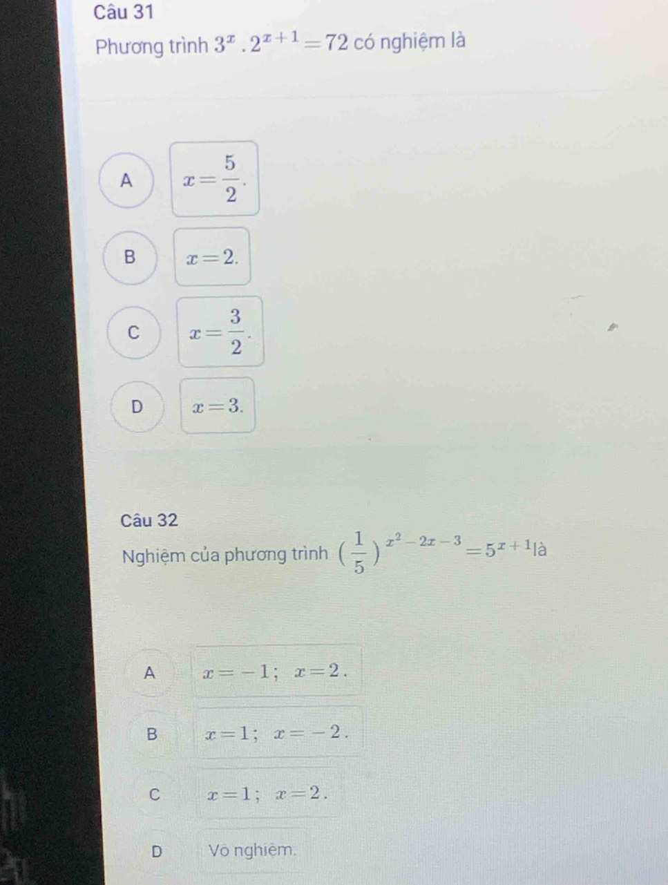 Phương trình 3^x.2^(x+1)=72 có nghiệm là
A x= 5/2 .
B x=2.
C x= 3/2 .
D x=3. 
Câu 32
Nghiệm của phương trình ( 1/5 )^x^2-2x-3=5^(x+1)|a
A x=-1; x=2.
B x=1; x=-2.
C x=1; x=2. 
D Võ nghiệm,