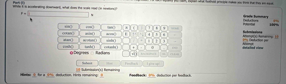 Part (I)
equality you claim, explain what foothold principle makes you think that they are equal.
While it is accelerating downward, what does the scale read (in newtons)? Grade Summary
F=□ N
Deductions 0%
Potential 100%
sin () cos () tan () π ( ) 7 8 9 HOME
Submissions
cotan() asin() acos() E ↑^ ^ 」 4 5 6 ← Attempt(s) Remaining: 10
0% Deduction per
atan() acotan() sinh () 1 1 2 3 → Attempt
cosh() tanh() cotanh() + . 0 . END detailed view
◎Degrees ○ Radians √o BACKSPACE D4L CLEAR
Submit Hint Feedback I give up!
10 Submission(s) Remaining
Hints: 0 for a 0% deduction. Hints remaining: 0 Feedback: 0% deduction per feedback.