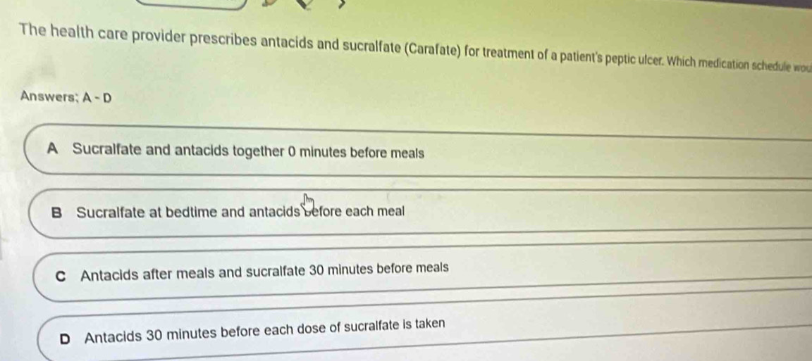 The health care provider prescribes antacids and sucralfate (Carafate) for treatment of a patient's peptic ulcer. Which medication schedule wou
Answers; A-D
A Sucralfate and antacids together 0 minutes before meals
B Sucralfate at bedtime and antacids before each meal
C Antacids after meals and sucralfate 30 minutes before meals
D Antacids 30 minutes before each dose of sucralfate is taken