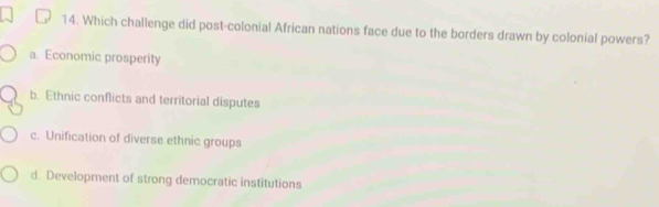 Which challenge did post-colonial African nations face due to the borders drawn by colonial powers?
a. Economic prosperity
b. Ethnic conflicts and territorial disputes
c. Unification of diverse ethnic groups
d. Development of strong democratic institutions