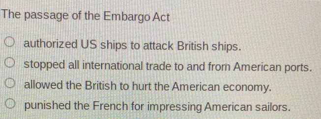 The passage of the Embargo Act
authorized US ships to attack British ships.
stopped all international trade to and from American ports.
allowed the British to hurt the American economy.
punished the French for impressing American sailors.