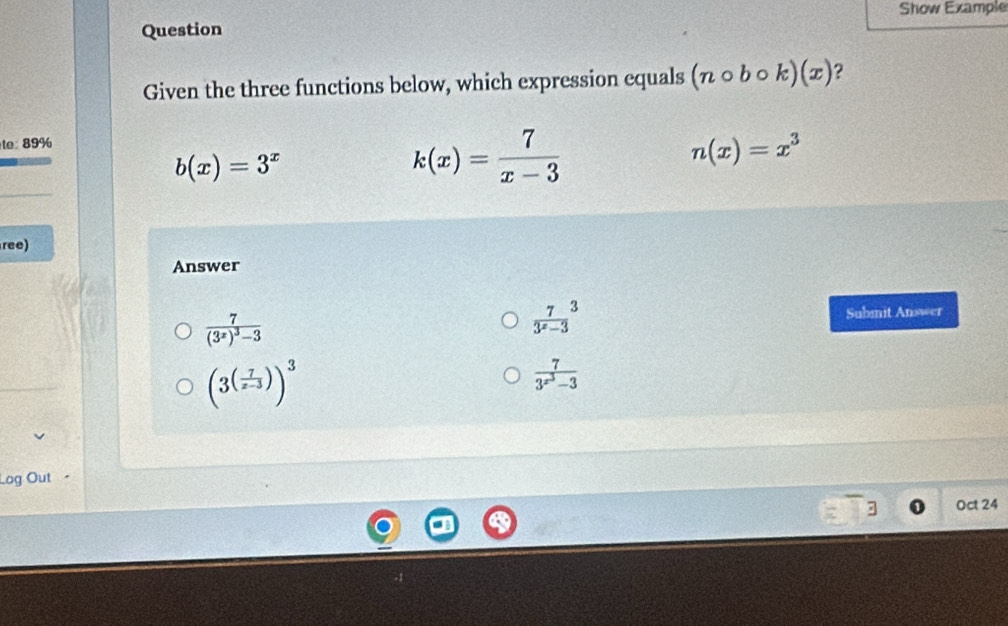 Show Example
Question
Given the three functions below, which expression equals (ncirc bcirc k)(x) ?
te 89%
b(x)=3^x
k(x)= 7/x-3 
n(x)=x^3
ree)
Answer
frac 7(3^x)^3-3
 7/3^x-3 ^3 Submit Answer
(3^((frac 7)x-3))^3
frac 73^(x^3)-3
Log Out
3 Oct 24