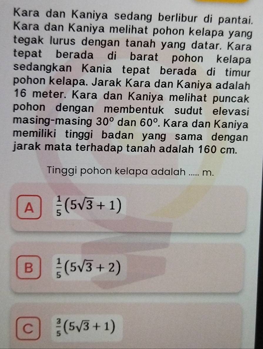 Kara dan Kaniya sedang berlibur di pantai.
Kara dan Kaniya melihat pohon kelapa yang
tegak lurus dengan tanah yang datar. Kara
tepat berada di barat pohon kelapa
sedangkan Kania tepat berada di timur
pohon kelapa. Jarak Kara dan Kaniya adalah
16 meter. Kara dan Kaniya melihat puncak
pohon dengan membentuk sudut elevasi
masing-masing 30° dan 60°. Kara dan Kaniya
memiliki tinggi badan yang sama dengan 
jarak mata terhadap tanah adalah 160 cm.
Tinggi pohon kelapa adalah ..... m.
A  1/5 (5sqrt(3)+1)
B  1/5 (5sqrt(3)+2)
C  3/5 (5sqrt(3)+1)