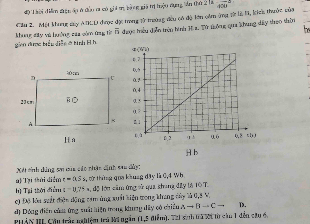 d) Thời điểm điện áp ở đầu ra có giá trị bằng giá trị hiệu dụng lần thứ 2 là frac 400S.
Câu 2. Một khung dây ABCD được đặt trong từ trường đều có độ lớn cảm ứng từ là B, kích thước của
b
khung dây và hướng của cảm ứng từ vector B được biểu diễn trên hình H.a. Từ thông qua khung dây theo thời
gian được biểu diễn ở hình H.b.
 
Xét tính đúng sai của các nhận định sau đây:
a) Tại thời điểm t=0,5s , từ thông qua khung dây là 0,4 Wb.
b) Tại thời điểm t=0,75s , độ lớn cảm ứng từ qua khung dây là 10 T.
c) Độ lớn suất điện động cảm ứng xuất hiện trong khung dây là 0,8 V.
d) Dòng điện cảm ứng xuất hiện trong khung dây có chiều Ato Bto C D.
PHÀN III. Câu trắc nghiệm trả lời ngắn (1,5 điểm). Thí sinh trả lời từ câu 1 đến câu 6.