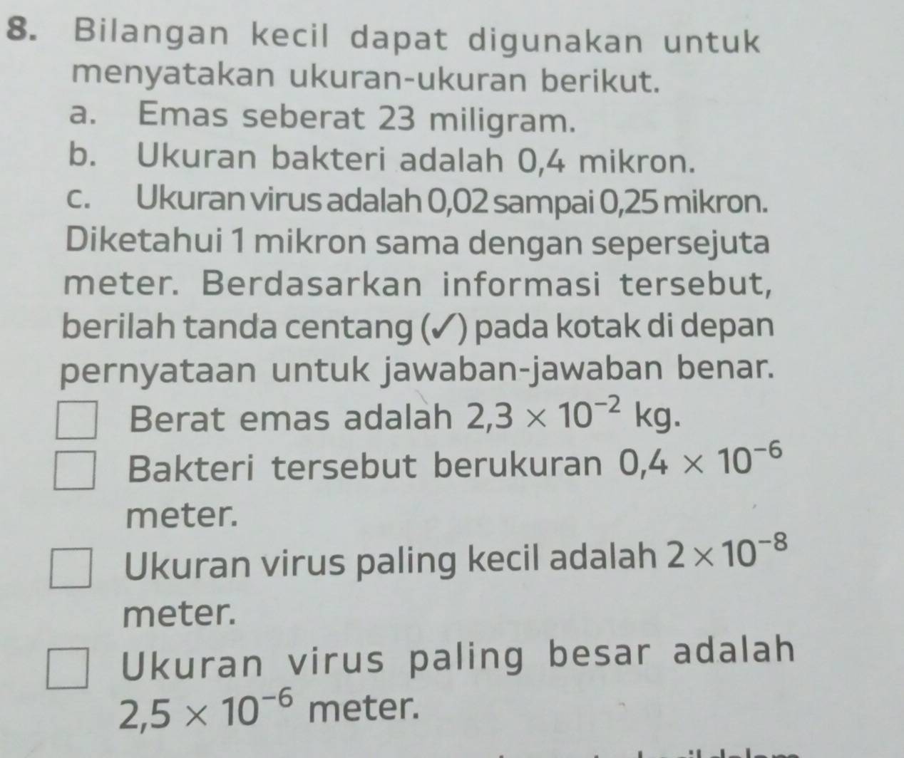 Bilangan kecil dapat digunakan untuk 
menyatakan ukuran-ukuran berikut. 
a. Emas seberat 23 miligram. 
b. Ukuran bakteri adalah 0,4 mikron. 
c. Ukuran virus adalah 0,02 sampai 0,25 mikron. 
Diketahui 1 mikron sama dengan sepersejuta
meter. Berdasarkan informasi tersebut, 
berilah tanda centang (✓) pada kotak di depan 
pernyataan untuk jawaban-jawaban benar. 
Berat emas adalah 2,3* 10^(-2)kg. 
Bakteri tersebut berukuran 0,4* 10^(-6)
meter. 
Ukuran virus paling kecil adalah 2* 10^(-8)
meter. 
Ukuran virus paling besar adalah
2,5* 10^(-6) meter.