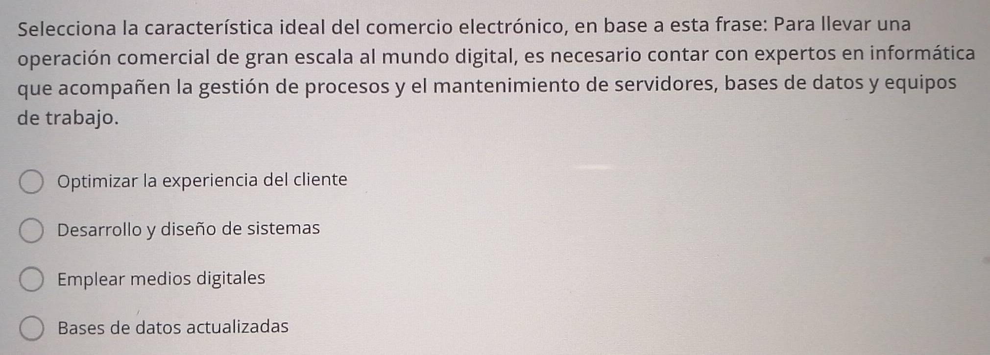 Selecciona la característica ideal del comercio electrónico, en base a esta frase: Para llevar una
operación comercial de gran escala al mundo digital, es necesario contar con expertos en informática
que acompañen la gestión de procesos y el mantenimiento de servidores, bases de datos y equipos
de trabajo.
Optimizar la experiencia del cliente
Desarrollo y diseño de sistemas
Emplear medios digitales
Bases de datos actualizadas