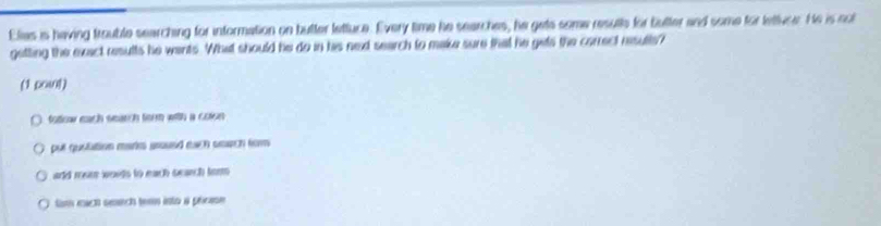 Elias is having trouble searching for information on butter lettuce. Every time he searches, he gets some resulls for butter and some for lettivce. He is sol 
getting the exact results he wants. What should he do in his ned search to make sure that he gets the correct resulte? 
(1 powt) 
totoaw each search ferm with a colon 
put quolution mark aroued each smach fom 
and mer wouds to each search tom. 
Sm mich seich term isto a phrase