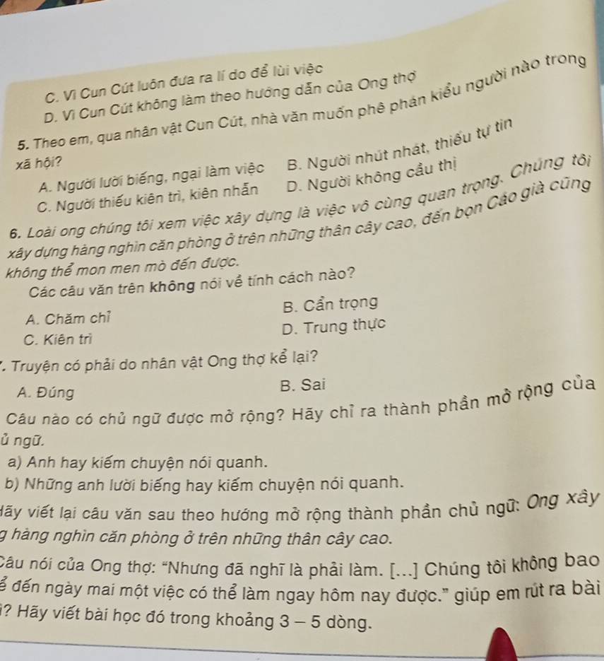 C. Vì Cun Cút luôn đưa ra lí do để lùi việc
D. Vì Cun Cút không làm theo hướng dẫn của Ong thợ
5. Theo em, qua nhân vật Cun Cút, nhà văn muốn phê phán kiểu người nào trong
A. Người lười biếng, ngại làm việc B. Người nhút nhát, thiếu tự tin
xã hội?
C. Người thiếu kiên trì, kiên nhẫn D. Người không cầu thị
6. Loài ong chúng tôi xem việc xây dựng là việc vô cùng quan trọng. Chúng tôi
xây dựng hàng nghin căn phòng ở trên những thân cây cao, đến bọn Cáo già cũng
không thể mon men mò đến được.
Các câu văn trên không nói về tính cách nào?
A. Chăm chỉ B. Cẩn trọng
D. Trung thực
C. Kiên trì
* Truyện có phải do nhân vật Ong thợ kể lại?
A. Đúng B. Sai
Câu nào có chủ ngữ được mở rộng? Hãy chỉ ra thành phần mở rộng của
ủ ngữ.
a) Anh hay kiếm chuyện nói quanh.
b) Những anh lười biếng hay kiếm chuyện nói quanh.
Vấy viết lại câu văn sau theo hướng mở rộng thành phần chủ ngữ: Ông xây
g hàng nghìn căn phòng ở trên những thân cây cao.
Câu nói của Ong thợ: "Nhưng đã nghĩ là phải làm. [...] Chúng tôi không bao
ể đến ngày mai một việc có thể làm ngay hôm nay được." giúp em rút ra bài
i? Hãy viết bài học đó trong khoảng 3 - 5 dòng.