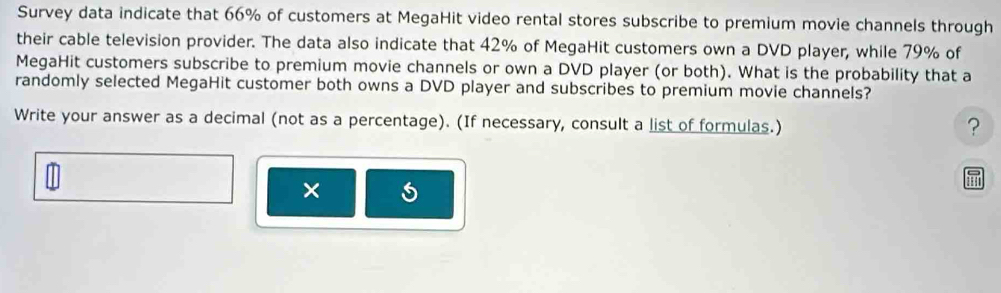 Survey data indicate that 66% of customers at MegaHit video rental stores subscribe to premium movie channels through 
their cable television provider. The data also indicate that 42% of MegaHit customers own a DVD player, while 79% of 
MegaHit customers subscribe to premium movie channels or own a DVD player (or both). What is the probability that a 
randomly selected MegaHit customer both owns a DVD player and subscribes to premium movie channels? 
Write your answer as a decimal (not as a percentage). (If necessary, consult a list of formulas.) 
? 
× 
aur