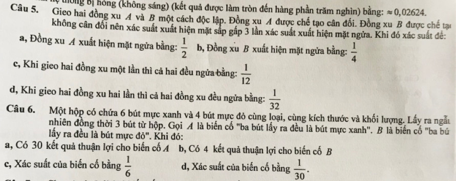 uong Bị hóng (không sáng) (kết quả được làm tròn đến hàng phần trăm nghìn) bằng: approx 0,02624. 
Câu 5. Gieo hai đồng xu A và B một cách độc lập. Đồng xu A được chế tạo cân đối. Đồng xu B được chế tạo
không cân đổi nên xác suất xuất hiện mặt sắp gấp 3 lần xác suất xuất hiện mặt ngửa. Khi đó xác suất đê:
a, Đồng xu A xuất hiện mặt ngửa bằng:  1/2  b, Đồng xu B xuất hiện mặt ngửa bằng:  1/4 
c, Khi gieo hai đồng xu một lần thì cả hai đều ngửa bằng:  1/12 
d, Khi gieo hai đồng xu hai lần thì cả hai đồng xu đều ngửa bằng:  1/32 
Câu 6. Một hộp có chứa 6 bút mực xanh và 4 bút mực đỏ cùng loại, cùng kích thước và khối lượng. Lấy ra ngẫu
nhiên đồng thời 3 bút từ hộp. Gọi A là biến cố "ba bút lấy ra đều là bút mực xanh". B là biến cố "ba bú
lấy ra đều là bút mực đỏ". Khi đó:
a, Có 30 kết quả thuận lợi cho biến cố A b, Có 4 kết quả thuận lợi cho biến cố B
c, Xác suất của biến cố bằng  1/6  d, Xác suất của biến cố bằng  1/30 .