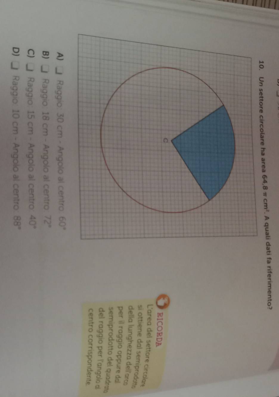 Un settore circolare ha area 64, 8π cm^2. A quali dati fa riferimento?
RICORDA
Larea del settore circolare
si ottiene dal semiprodotto
della lunghezza dell'arco
per il raggio oppure dal
semiprodotto del quadrato
del raggio per l’angolo al
centro corrispondente.
A) _ Raggio: 30 cm - Angolo al centro. 60°
B) _ Raggio: 18 cm - Angolo al centro: 72°
C)□ Raggio: 15 cm - Angolo al centro: 40°
D)□ Raggio: 10 cm - Angolo al centro: 88°