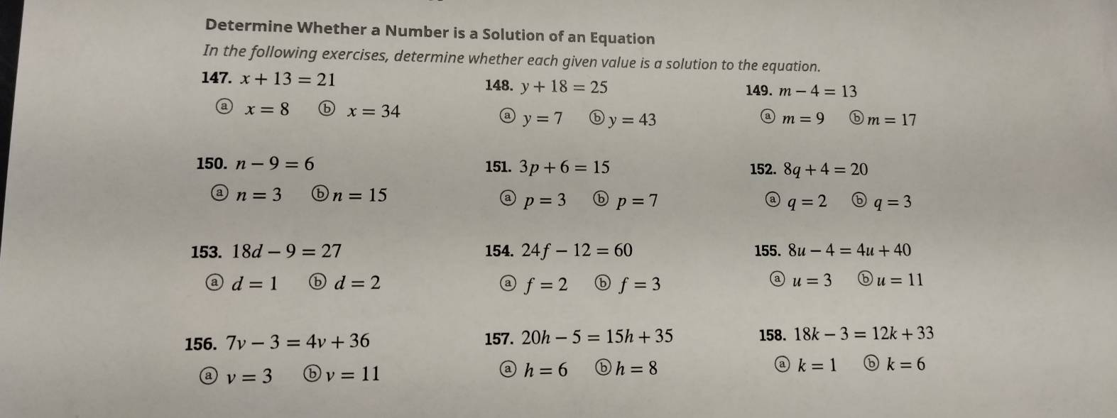 Determine Whether a Number is a Solution of an Equation
In the following exercises, determine whether each given value is a solution to the equation.
147. x+13=21 m-4=13
148. y+18=25 149.
x=8 ⓑ x=34 m=9 ⓑ m=17
a y=7 ⓑ y=43
③
150. n-9=6 151. 3p+6=15 152. 8q+4=20
n=3 ⑥ n=15 a p=3 ⓑ p=7 q=2 ⑥ q=3
153. 18d-9=27 154. 24f-12=60 155. 8u-4=4u+40
a
d=1 ⓑ d=2 f=2 ⓑ f=3 u=3 ⑥ u=11
156. 7v-3=4v+36 157. 20h-5=15h+35
158. 18k-3=12k+33
@ v=3 ⑥ v=11 h=6 ⓑ h=8 @ k=1 6 k=6