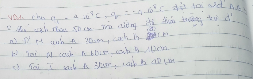 VDA. cho q_A=4.10^(-8)C, q_2=-4.10^8C dit tai d A, M?
e ttn cach chau 5o cm jim aiǒngdo dien traing tāi d
d0
() D' H1 cach A 30cm, cach 1 Cm
b) Tei M cach A 60cm, cach B A0cm
() Sai I cach A 30cm, cath B 40 (m