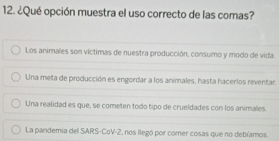 ¿Qué opción muestra el uso correcto de las comas?
Los animales son víctimas de nuestra producción, consumo y modo de vida.
Una meta de producción es engordar a los animales, hasta hacerlos reventar.
Una realidad es que, se cometen todo tipo de crueldades con los animales.
La pandemia del SARS-CoV-2, nos llegó por comer cosas que no debíamos.