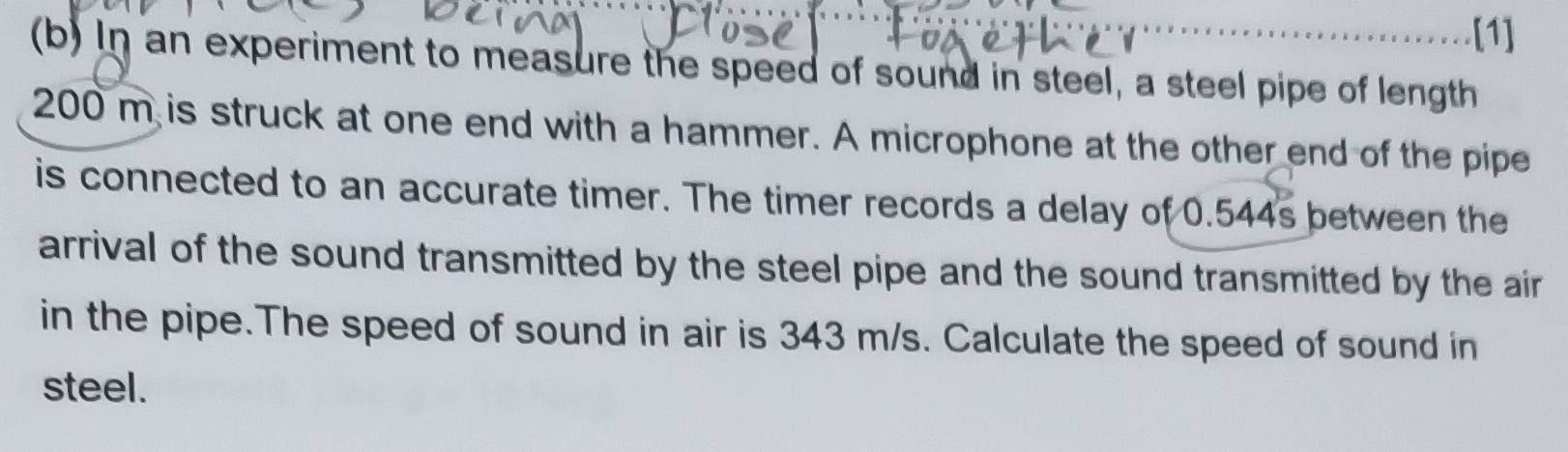 [1] 
(b) In an experiment to measure the speed of sound in steel, a steel pipe of length
200 m is struck at one end with a hammer. A microphone at the other end of the pipe 
is connected to an accurate timer. The timer records a delay of 0.544s between the 
arrival of the sound transmitted by the steel pipe and the sound transmitted by the air 
in the pipe.The speed of sound in air is 343 m/s. Calculate the speed of sound in 
steel.