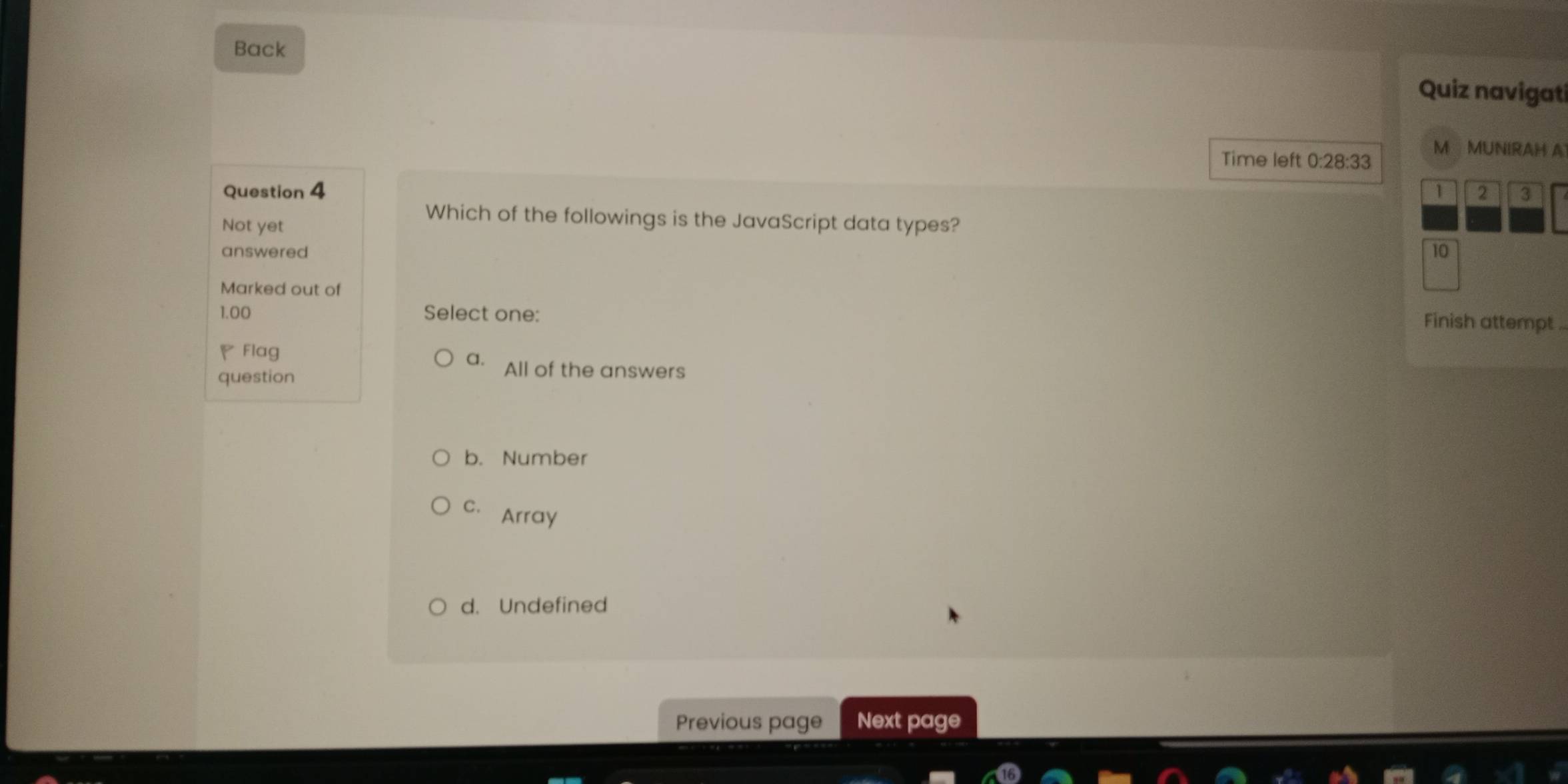 Back
Quiz navigat
Time left 0:28:33 M MUNIRAH A
Question 4 2 3
1
Not yet
Which of the followings is the JavaScript data types?
answered 10
Marked out of Finish attempt ..
1.00 Select one:
◤Flag
a. All of the answers
question
b. Number
C. Array
d. Undefined
Previous page Next page