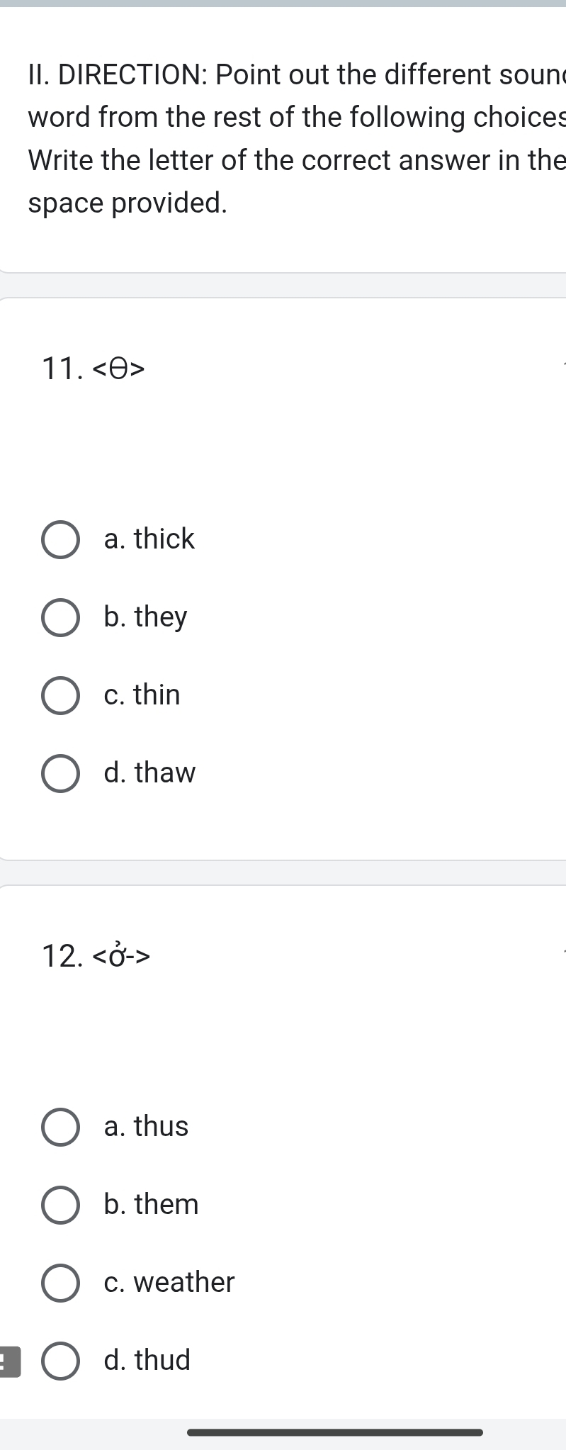 DIRECTION: Point out the different soun
word from the rest of the following choices
Write the letter of the correct answer in the
space provided.
11.
a. thick
b. they
c. thin
d. thaw
12.
a. thus
b. them
c. weather
d. thud