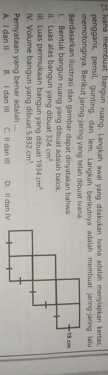 Ivana membuat bangun ruang. Langkah awal yang dilakukan Ivana adalah menyiapkan kertas,
penggaris, pensil, gunting, dan lem. Langkah berikutnya adalah membuat jaring-jaring lalu
memotongnya. Berikut jaring-jaring yang telah dibuat Ivana.
Berdasarkan ilustrasi dan gambar dapat dinyatakan bahwa:
1. Bentuk bangun ruang yang dibuat adalah balok.
II. Luas alas bangun yang dibuat 324cm^2. 
III. Luas permukaan bangun yang dibuat 1934cm^2. 
IV. Volume bangun yang dibuat 5.832cm^2. 
Pernyataan yang benar adalah
A. I dan II B. I dan III C. II dan III D. II dan IV