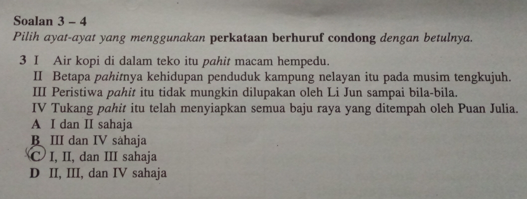 Soalan 3 - 4
Pilih ayat-ayat yang menggunakan perkataan berhuruf condong dengan betulnya.
3 I Air kopi di dalam teko itu pahit macam hempedu.
II Betapa pahitnya kehidupan penduduk kampung nelayan itu pada musim tengkujuh.
III Peristiwa pahit itu tidak mungkin dilupakan oleh Li Jun sampai bila-bila.
IV Tukang pahit itu telah menyiapkan semua baju raya yang ditempah oleh Puan Julia.
A I dan II sahaja
B III dan IV såhaja
C I, II, dan III sahaja
D II, III, dan IV sahaja