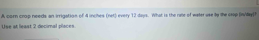 A corn crop needs an irrigation of 4 inches (net) every 12 days. What is the rate of water use by the crop (in/day)? 
Use at least 2 decimal places.