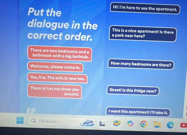 Put the 
Hi! I'm here to see the apartment. 
dialogue in the This is a nice apartment! Is there 
correct order. a park near here? 
There are two bedrooms and a 
bathroom with a big bathtub. 
How many bedrooms are there? 
Welcome, please come in. 
Yes, it is. The sofa is new too. 
There is! Let me show you Great! Is this fridge new? 
around. 
I want this apartment! I'll take it. 
Pesquisar