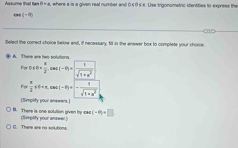 Assume that tan θ =a , where a is a given real number and 0≤ θ ≤ π. Use trigonometric identities to express the
csc (-θ )
Select the correct choice below and, if necessary, fill in the answer box to complete your choice.
A. There are two solutions.
For 0≤ θ , csc (-θ )= 1/sqrt(1+a^2) .
For  π /2 ≤ θ , csc (-θ )= - 1/sqrt(1+a^2) . 
(Simplify your answers.)
B. There is one solution given by csc (-θ )=□. 
(Simplify your answer.)
C. There are no solutions.