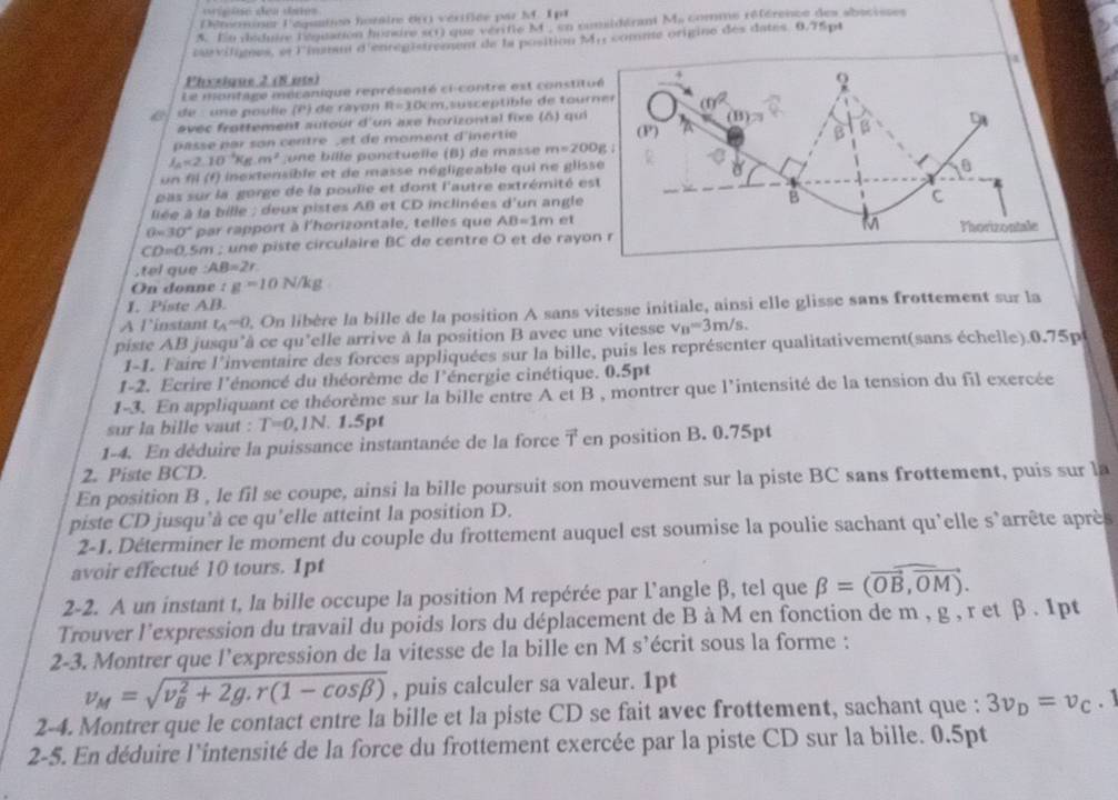 vripine dea dates
Déteomine l'aquaiico hozaire drr) vérifiée par M. 1pt
A. En déduire l'éguation hondre si1) que vérifle M , en comildérant Ms comme référence des abacisses
curvilignes, et l'immant d'enregistrement de la position Mr comme origine des dates 0.75pt
4
Physique 2 (8 nts)
Le montage mécanique représenté ci-contre est constitué 4
Q
é de :une poulie (P) de rayon R=10cm L susceptible de tourner (f)^2
avec frottement autour d'un axe horizontal fixe (δ) qui
(B)= B
β
passe par son centre ,et de moment d'inertie (P) 
l_A=2.10^(-1)Kg.m^2 u  e  ille ponctuelle (B) de masse m=200g
un fil (f) inextensible et de masse négligeable qui ne glisse
0
pas sur la gorge de la poulie et dont l'autre extrémité est
liée à la bille : deux pistes AB et CD inclinées d un angle
B
C
θ =30° par rapport à l'horizontale, telles que AB=1m et
M
CD=0.5m n ; une piste circulaire BC de centre O et de rayon r Thorizontale
,tel que :AB=2r
On donne :g=10N/kg
I. Piste AB.
A linstant t_A=0. On libère la bille de la position A sans vitesse initiale, ainsi elle glisse sans frottement sur la
piste AB jusqu'à ce qu"elle arrive à la position B avec une vitesse v_B=3m/s.
1-1. Faire l'inventaire des forces appliquées sur la bille, puis les représenter qualitativement(sans échelle).0.75p
1-2. Ecrire l'énoncé du théorème de l'énergie cinétique. 0.5pt
1-3. En appliquant ce théorème sur la bille entre A et B , montrer que l'intensité de la tension du fil exercée
sur la bille vaut : T=0,1N. 1.5pt
1-4. En déduire la puissance instantanée de la force vector T en position B. 0.75pt
2. Piste BCD.
En position B , le fil se coupe, ainsi la bille poursuit son mouvement sur la piste BC sans frottement, puis sur la
piste CD jusqu'à ce qu'elle atteint la position D.
2-1. Déterminer le moment du couple du frottement auquel est soumise la poulie sachant qu'elle s'arrête après
avoir effectué 10 tours. 1pt
2-2. A un instant t, la bille occupe la position M repérée par l’angle β, tel que beta =(overline OB,overline OM).
Trouver l'expression du travail du poids lors du déplacement de B à M en fonction de m , g , r et β . 1pt
2-3. Montrer que l’expression de la vitesse de la bille en M s’écrit sous la forme :
v_M=sqrt (v_B)^2+2g.r(1-cos beta ) , puis calculer sa valeur. 1pt
2-4. Montrer que le contact entre la bille et la piste CD se fait avec frottement, sachant que : 3v_D=v_C. 1
2-5. En déduire l'intensité de la force du frottement exercée par la piste CD sur la bille. 0.5pt