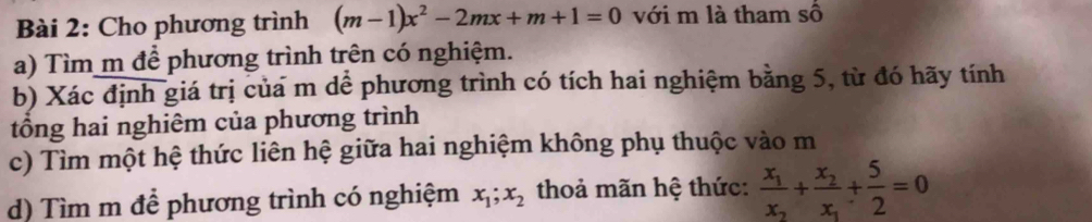 Cho phương trình (m-1)x^2-2mx+m+1=0 với m là tham số
a) Tìm m để phương trình trên có nghiệm.
b) Xác định giá trị của m dể phương trình có tích hai nghiệm bằng 5, từ đó hãy tính
tổng hai nghiêm của phương trình
c) Tìm một hệ thức liên hệ giữa hai nghiệm không phụ thuộc vào m
d) Tìm m để phương trình có nghiệm x_1; x_2 thoả mãn hệ thức: frac x_1x_2+frac x_2x_1+ 5/2 =0